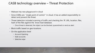 CASB technology overview – Threat Protection
• Malware has new playground in cloud
• Since CABSs are “single point of control “ in cloud, it has an added responsibility to
detect and prevent the threat.
• Threat detection included scanning of traffic and checking the IP, URL, location, files,
hash of the files against the know-bad-database.
• Once threat is detected, the object can be blocked, quarantined or send an alert
• Block traffic based on geo-locations
• On the application level
• Account hijacking
• Stale accounts
• Selective wipe
 