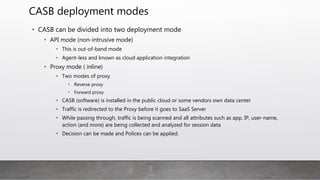 CASB deployment modes
• CASB can be divided into two deployment mode
• API mode (non-intrusive mode)
• This is out-of-band mode
• Agent-less and known as cloud application integration
• Proxy mode ( inline)
• Two modes of proxy
• Reverse proxy
• Forward proxy
• CASB (software) is installed in the public cloud or some vendors own data center
• Traffic is redirected to the Proxy before it goes to SaaS Server
• While passing through, traffic is being scanned and all attributes such as app, IP, user-
name, action (and more) are being collected and analyzed for session data
• Decision can be made and Polices can be applied.
 