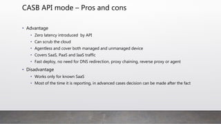 CASB API mode – Pros and cons
• Advantage
• Zero latency introduced by API
• Can scrub the cloud
• Agentless and cover both managed and unmanaged device
• Covers SaaS, PaaS and IaaS traffic
• Fast deploy, no need for DNS redirection, proxy chaining, reverse proxy or agent
• Disadvantage
• Works only for known SaaS
• Most of the time it is reporting, in advanced cases decision can be made after the fact
 