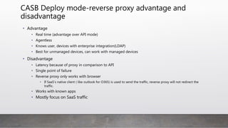 CASB Deploy mode-reverse proxy advantage and
disadvantage
• Advantage
• Real time (advantage over API mode)
• Agentless
• Knows user, devices with enterprise integration(LDAP)
• Best for unmanaged devices, can work with managed devices
• Disadvantage
• Latency because of proxy in comparison to API
• Single point of failure
• Reverse proxy only works with browser
• If SaaS’s native client ( like outlook for O365) is used to send the traffic, reverse proxy will not redirect the
traffic.
• Works with known apps
• Mostly focus on SaaS traffic
 