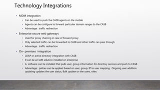 Technology Integrations
• MDM integration
• Can be used to push the CASB agents on the mobile
• Agents can be configure to forward particular domain ranges to the CASB
• Advantage : traffic redirection
• Enterprise secure web gateways
• Used for proxy chaining in case of forward proxy
• Only selected traffic can be forwarded to CASB and other traffic can pass through
• Advantage : traffic redirection
• On- premises integration
• LDAP or active directory integration with CASB
• It can be an IAM solution installed on enterprise
• A software can be installed that pulls user, group information for directory services and push to CASB
• Advantage : polices can be applied based on user, group, IP to user mapping, Ongoing user addition
updating updates the user status, Bulk update on the users, roles
 