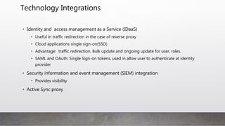 Technology Integrations
• Identity and access management as a Service (IDaaS)
• Useful in traffic redirection in the case of reverse proxy
• Cloud applications single sign-on(SSO)
• Advantage: traffic redirection. Bulk update and ongoing update for user, roles.
• SAML and OAuth: Single Sign-on tokens, used in allow user to authenticate at identity
provider
• Security information and event management (SIEM) integration
• Provides visibility
• Active Sync proxy
 