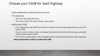 CASB Deploy mode summary
Log based
discovery
API based (out of band ) Forward proxy( real time) Reverse Proxy(
real time)
Enterprise and cloud integration
(IAM and IDaaS)
yes yes Yes
SaaS Native client support Not applicable yes yes No
Continuous Monitoring Yes ( tap mode) yes yes Yes
Single point of failure Not applicable No Yes Yes
Secure IaaS, PaaS and SaaS Yes Yes Focused on SaaS Focused on SaaS
 