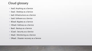 Cloud glossary
• Structured and Unstructured data :
• Structure data: A data with columns and can be easily searchable by basic algorithms.
Examples include spreadsheets and relational databases.
• Unstructured data is like human use and searching is hard. Example is emails, binary, word
docs, social media posts, images, audio and more
• Identity and Access Management (IAM)
• It is mission critical security practice that ensure the enables the right individuals to access the
right resources at the right times for the right reasons.1
• IAM solution providers are Okta, onelogin, PingIdetity, Centrify
• Identity as a service (IDaaS)
• An IAM cloud based service, that is used by an organization to authentic a user or service
using Single Sign-on(SSO using SAML or OIDC) for multiple software and cloud-based
applications. It can be for multi-tenant or dedicated organizations.
 