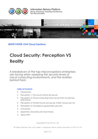 WHITE PAPER: KVH Cloud Solutions




 Cloud Security: Perception VS
 Reality

 A breakdown of the top misconceptions enterprises
 are facing when assessing the security levels of
 cloud computing environments, and the realities
 behind them


        Table of Contents
        2    Introduction
        2    Perception 1: The cloud cannot be secure
        2    Perception 2: Cloud computing is less secure than on-premise
             alternatives
        3    Perception 3: Private Clouds are secure, Public Clouds are not
        4    Perception 4: Compliance guarantees ssecurity
        4    Conclusion
        5    Appendix: Cloud Security Must-Haves
        6    About KVH



                                  Copyright© 2012 by KVH Co. LTD

    All Rights Reserved. Not to be copied or reproduced without express permission of KVH Co LTD

                                            Page 1 of 6
 