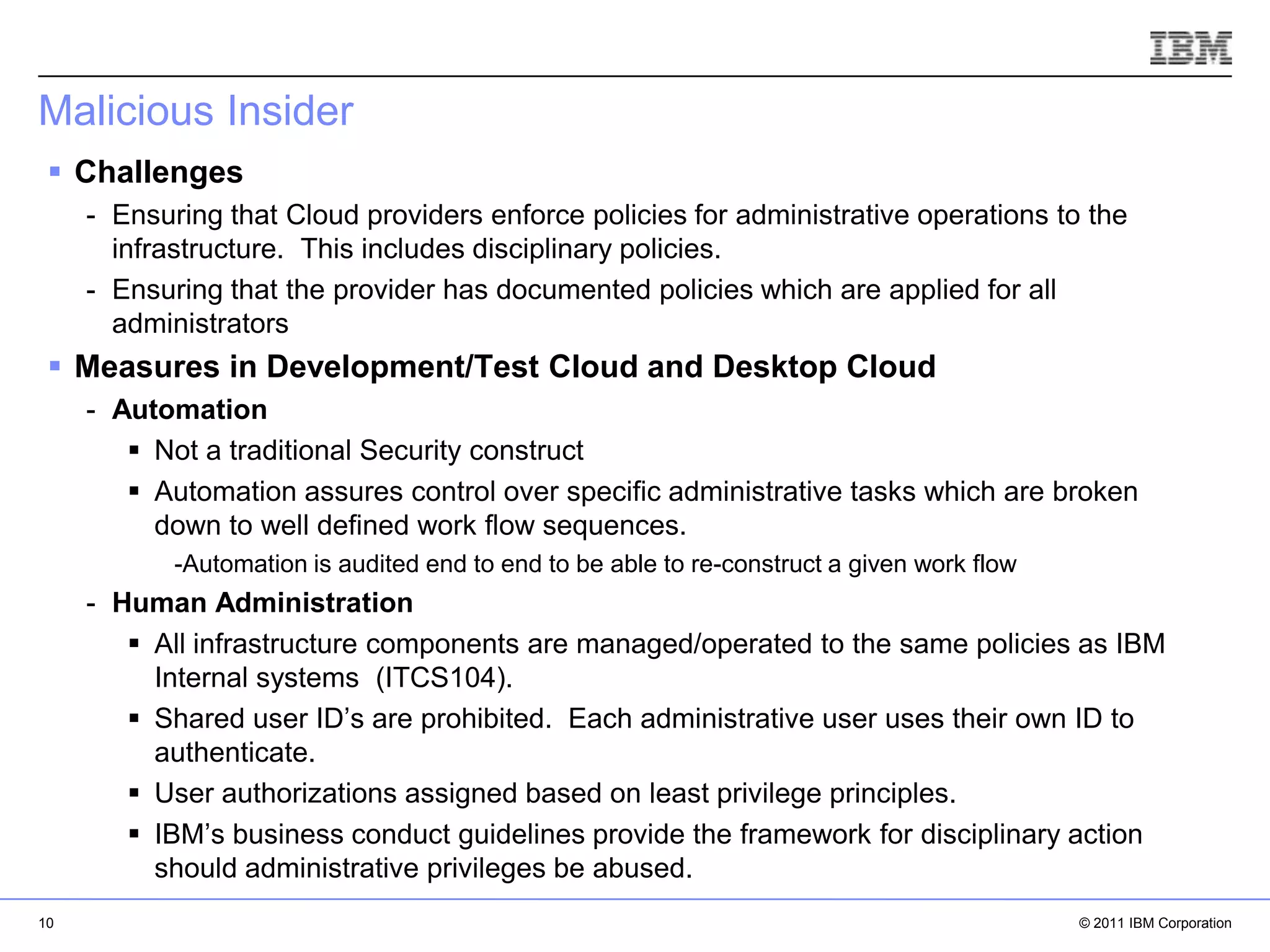 Malicious Insider
  Challenges
     - Ensuring that Cloud providers enforce policies for administrative operations to the
       infrastructure. This includes disciplinary policies.
     - Ensuring that the provider has documented policies which are applied for all
       administrators
  Measures in Development/Test Cloud and Desktop Cloud
     - Automation
         Not a traditional Security construct
         Automation assures control over specific administrative tasks which are broken
          down to well defined work flow sequences.
            -Automation is audited end to end to be able to re-construct a given work flow
     - Human Administration
         All infrastructure components are managed/operated to the same policies as IBM
          Internal systems (ITCS104).
         Shared user ID’s are prohibited. Each administrative user uses their own ID to
          authenticate.
                                                                                IBM Corporation
         User authorizations assigned based on least privilege principles.
         IBM’s business conduct guidelines provide the framework for disciplinary action
          should administrative privileges be abused.
10                                                                                           © 2011 IBM Corporation
 