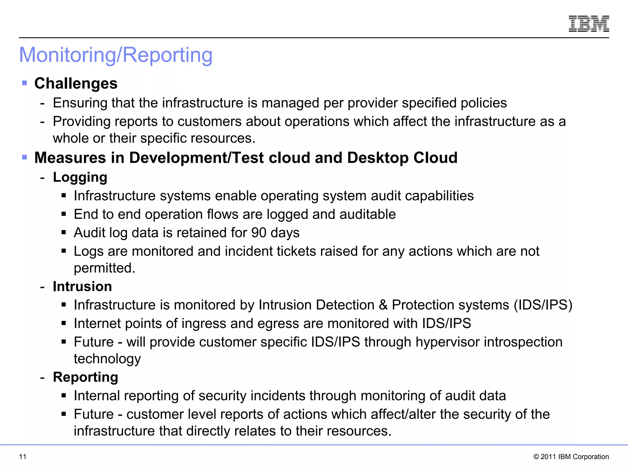 Monitoring/Reporting
 Challenges
     - Ensuring that the infrastructure is managed per provider specified policies
     - Providing reports to customers about operations which affect the infrastructure as a
       whole or their specific resources.
 Measures in Development/Test cloud and Desktop Cloud
     - Logging
         Infrastructure systems enable operating system audit capabilities
         End to end operation flows are logged and auditable
         Audit log data is retained for 90 days
         Logs are monitored and incident tickets raised for any actions which are not
           permitted.
     - Intrusion
         Infrastructure is monitored by Intrusion Detection & Protection systems (IDS/IPS)
         Internet points of ingress and egress are monitored with IDS/IPS
         Future - will provide customer specific IDS/IPS through hypervisor introspection
           technology
     - Reporting                                                                   IBM Corporation
         Internal reporting of security incidents through monitoring of audit data
         Future - customer level reports of actions which affect/alter the security of the
           infrastructure that directly relates to their resources.
11                                                                                          © 2011 IBM Corporation
 