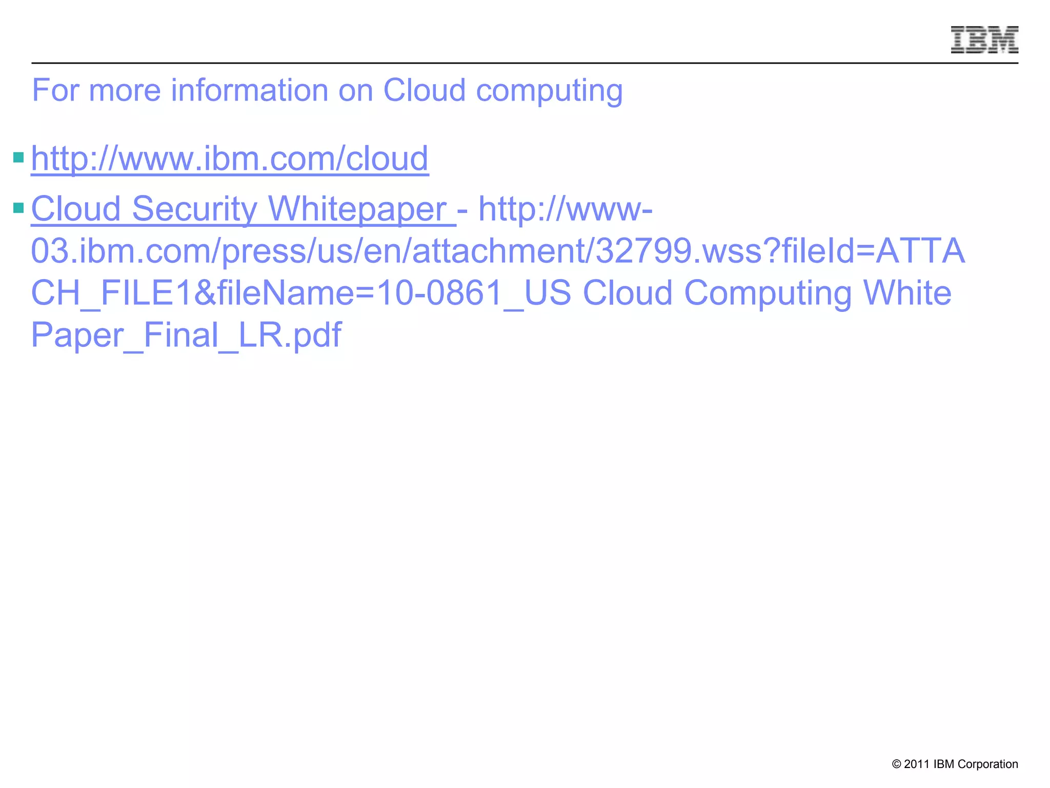 For more information on Cloud computing

 http://www.ibm.com/cloud
 Cloud Security Whitepaper - http://www-
  03.ibm.com/press/us/en/attachment/32799.wss?fileId=ATTA
  CH_FILE1&fileName=10-0861_US Cloud Computing White
  Paper_Final_LR.pdf




                                                    © 2011 IBM Corporation
 