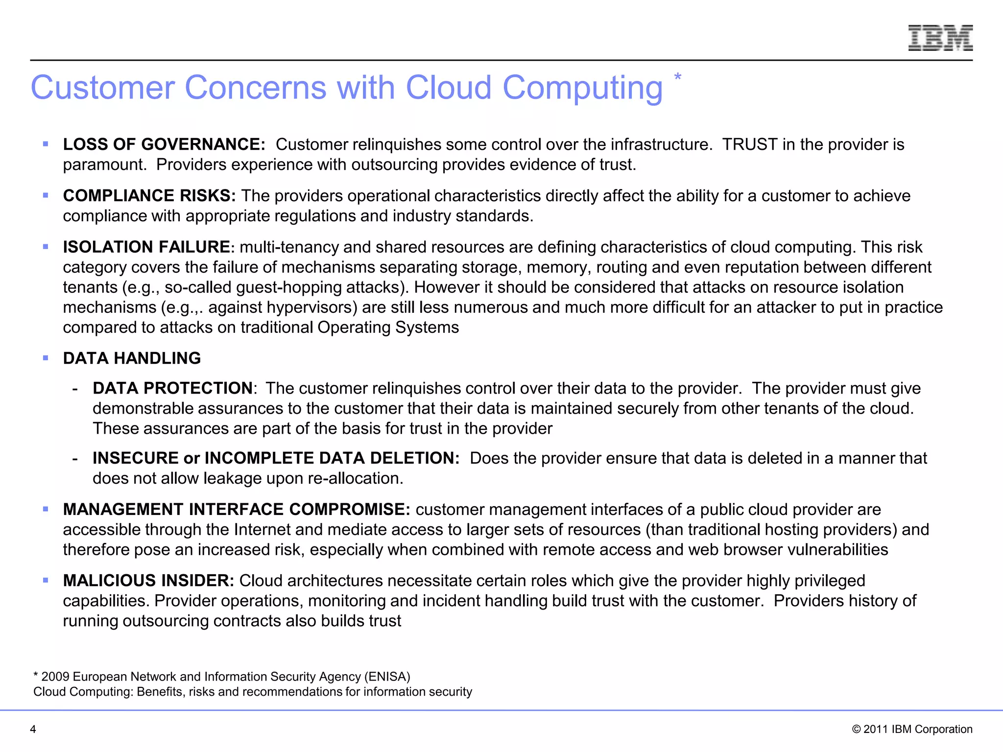 Customer Concerns with Cloud Computing *
     LOSS OF GOVERNANCE: Customer relinquishes some control over the infrastructure. TRUST in the provider is
      paramount. Providers experience with outsourcing provides evidence of trust.
     COMPLIANCE RISKS: The providers operational characteristics directly affect the ability for a customer to achieve
      compliance with appropriate regulations and industry standards.
     ISOLATION FAILURE: multi-tenancy and shared resources are defining characteristics of cloud computing. This risk
      category covers the failure of mechanisms separating storage, memory, routing and even reputation between different
      tenants (e.g., so-called guest-hopping attacks). However it should be considered that attacks on resource isolation
      mechanisms (e.g.,. against hypervisors) are still less numerous and much more difficult for an attacker to put in practice
      compared to attacks on traditional Operating Systems
     DATA HANDLING
        - DATA PROTECTION: The customer relinquishes control over their data to the provider. The provider must give
          demonstrable assurances to the customer that their data is maintained securely from other tenants of the cloud.
          These assurances are part of the basis for trust in the provider
        - INSECURE or INCOMPLETE DATA DELETION: Does the provider ensure that data is deleted in a manner that
          does not allow leakage upon re-allocation.
     MANAGEMENT INTERFACE COMPROMISE: customer management interfaces of a public cloud provider are
      accessible through the Internet and mediate access to larger sets of resources (than traditional hosting providers) and
      therefore pose an increased risk, especially when combined with remote access and web browser vulnerabilities
     MALICIOUS INSIDER: Cloud architectures necessitate certain roles which give the provider highly privileged
      capabilities. Provider operations, monitoring and incident handling build trust with the customer. Providers history of
                                                                                                             IBM Corporation
      running outsourcing contracts also builds trust


* 2009 European Network and Information Security Agency (ENISA)
Cloud Computing: Benefits, risks and recommendations for information security

4                                                                                                                   © 2011 IBM Corporation
 