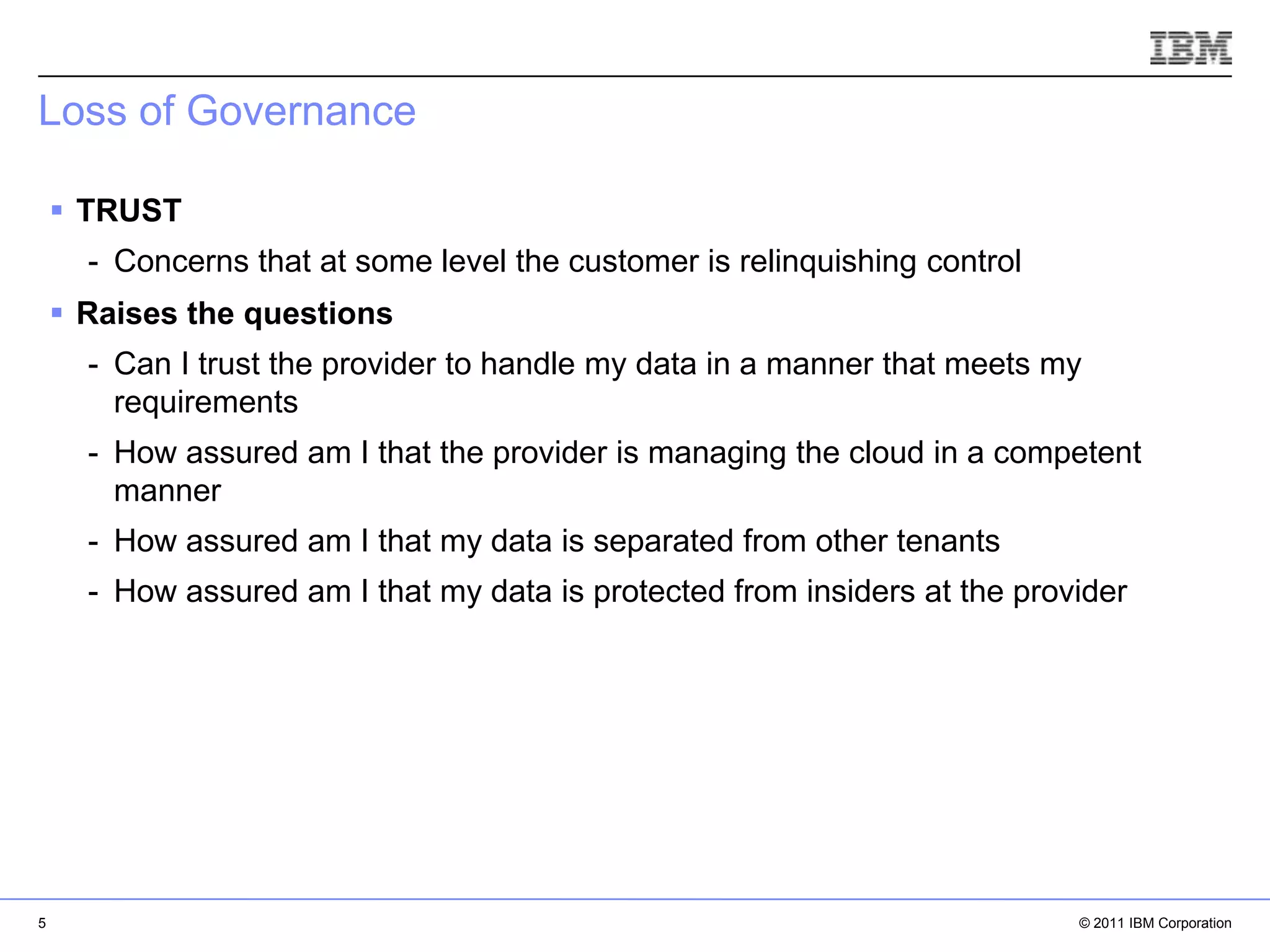 Loss of Governance

     TRUST
      - Concerns that at some level the customer is relinquishing control
     Raises the questions
      - Can I trust the provider to handle my data in a manner that meets my
        requirements
      - How assured am I that the provider is managing the cloud in a competent
        manner
      - How assured am I that my data is separated from other tenants
      - How assured am I that my data is protected from insiders at the provider




                                                                           IBM Corporation




5                                                                                © 2011 IBM Corporation
 