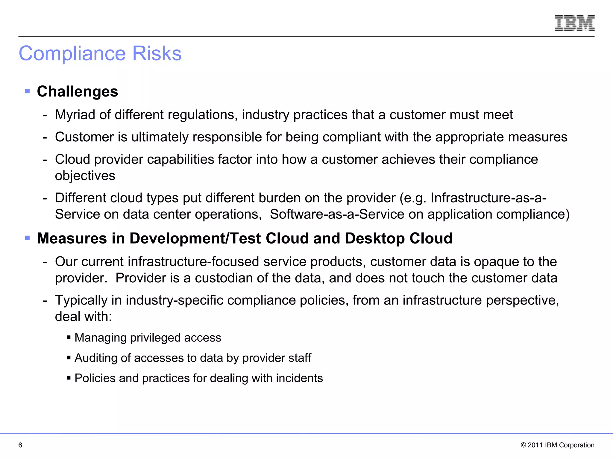 Compliance Risks
     Challenges
      - Myriad of different regulations, industry practices that a customer must meet
      - Customer is ultimately responsible for being compliant with the appropriate measures
      - Cloud provider capabilities factor into how a customer achieves their compliance
        objectives
      - Different cloud types put different burden on the provider (e.g. Infrastructure-as-a-
        Service on data center operations, Software-as-a-Service on application compliance)
     Measures in Development/Test Cloud and Desktop Cloud
      - Our current infrastructure-focused service products, customer data is opaque to the
        provider. Provider is a custodian of the data, and does not touch the customer data
      - Typically in industry-specific compliance policies, from an infrastructure perspective,
        deal with:
           Managing privileged access
           Auditing of accesses to data by provider staff
                                                                                  
           Policies and practices for dealing with incidents                         IBM Corporation




6                                                                                          © 2011 IBM Corporation
 