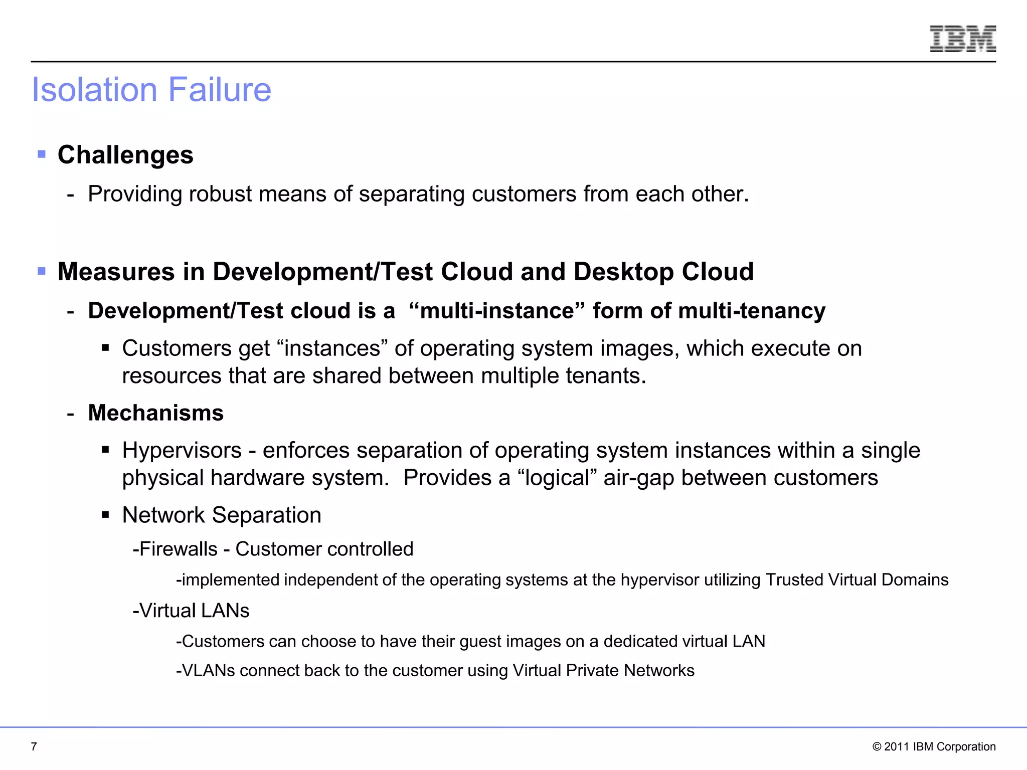 Isolation Failure
 Challenges
    - Providing robust means of separating customers from each other.


 Measures in Development/Test Cloud and Desktop Cloud
    - Development/Test cloud is a “multi-instance” form of multi-tenancy
        Customers get “instances” of operating system images, which execute on
         resources that are shared between multiple tenants.
    - Mechanisms
        Hypervisors - enforces separation of operating system instances within a single
         physical hardware system. Provides a “logical” air-gap between customers
        Network Separation
          -Firewalls - Customer controlled
              -implemented independent of the operating systems at the hypervisor utilizing Trusted Virtual Domains
          -Virtual LANs
                                                                                                    IBM Corporation
              -Customers can choose to have their guest images on a dedicated virtual LAN
              -VLANs connect back to the customer using Virtual Private Networks



7                                                                                                         © 2011 IBM Corporation
 