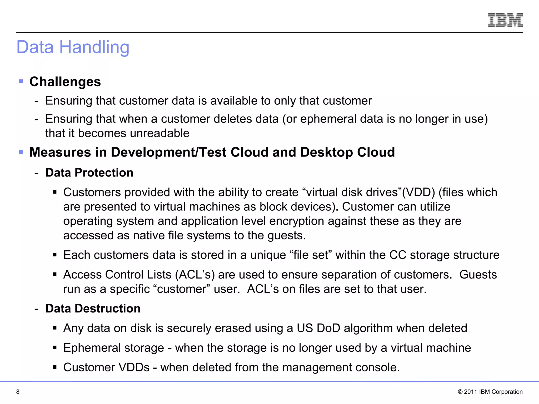 Data Handling
 Challenges
    - Ensuring that customer data is available to only that customer
    - Ensuring that when a customer deletes data (or ephemeral data is no longer in use)
      that it becomes unreadable
 Measures in Development/Test Cloud and Desktop Cloud
    - Data Protection
        Customers provided with the ability to create “virtual disk drives”(VDD) (files which
         are presented to virtual machines as block devices). Customer can utilize
         operating system and application level encryption against these as they are
         accessed as native file systems to the guests.
        Each customers data is stored in a unique “file set” within the CC storage structure
        Access Control Lists (ACL’s) are used to ensure separation of customers. Guests
         run as a specific “customer” user. ACL’s on files are set to that user.
    - Data Destruction
        Any data on disk is securely erased using a US DoD algorithm when deleted
                                                                            IBM Corporation


        Ephemeral storage - when the storage is no longer used by a virtual machine
        Customer VDDs - when deleted from the management console.
8                                                                                     © 2011 IBM Corporation
 