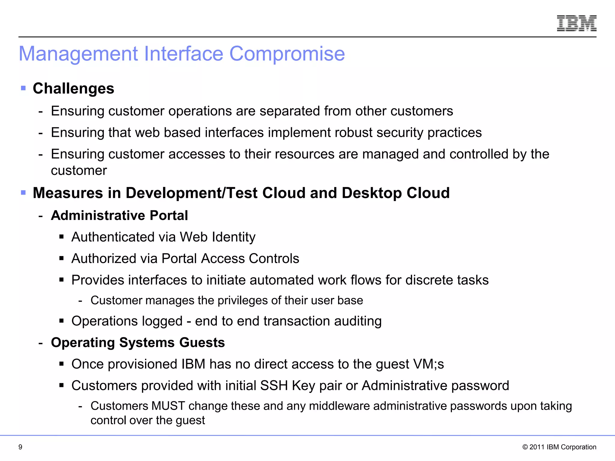 Management Interface Compromise
 Challenges
    - Ensuring customer operations are separated from other customers
    - Ensuring that web based interfaces implement robust security practices
    - Ensuring customer accesses to their resources are managed and controlled by the
      customer
 Measures in Development/Test Cloud and Desktop Cloud
    - Administrative Portal
        Authenticated via Web Identity
        Authorized via Portal Access Controls
        Provides interfaces to initiate automated work flows for discrete tasks
          - Customer manages the privileges of their user base
        Operations logged - end to end transaction auditing
    - Operating Systems Guests
        Once provisioned IBM has no direct access to the guest VM;s
                                                                                      IBM Corporation
        Customers provided with initial SSH Key pair or Administrative password
          - Customers MUST change these and any middleware administrative passwords upon taking
            control over the guest

9                                                                                           © 2011 IBM Corporation
 