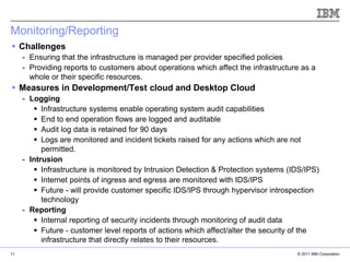 Monitoring/Reporting
 Challenges
     - Ensuring that the infrastructure is managed per provider specified policies
     - Providing reports to customers about operations which affect the infrastructure as a
       whole or their specific resources.
 Measures in Development/Test cloud and Desktop Cloud
     - Logging
         Infrastructure systems enable operating system audit capabilities
         End to end operation flows are logged and auditable
         Audit log data is retained for 90 days
         Logs are monitored and incident tickets raised for any actions which are not
           permitted.
     - Intrusion
         Infrastructure is monitored by Intrusion Detection & Protection systems (IDS/IPS)
         Internet points of ingress and egress are monitored with IDS/IPS
         Future - will provide customer specific IDS/IPS through hypervisor introspection
           technology
     - Reporting                                                                   IBM Corporation
         Internal reporting of security incidents through monitoring of audit data
         Future - customer level reports of actions which affect/alter the security of the
           infrastructure that directly relates to their resources.
11                                                                                          © 2011 IBM Corporation
 