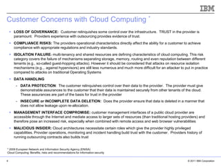 Customer Concerns with Cloud Computing *
     LOSS OF GOVERNANCE: Customer relinquishes some control over the infrastructure. TRUST in the provider is
      paramount. Providers experience with outsourcing provides evidence of trust.
     COMPLIANCE RISKS: The providers operational characteristics directly affect the ability for a customer to achieve
      compliance with appropriate regulations and industry standards.
     ISOLATION FAILURE: multi-tenancy and shared resources are defining characteristics of cloud computing. This risk
      category covers the failure of mechanisms separating storage, memory, routing and even reputation between different
      tenants (e.g., so-called guest-hopping attacks). However it should be considered that attacks on resource isolation
      mechanisms (e.g.,. against hypervisors) are still less numerous and much more difficult for an attacker to put in practice
      compared to attacks on traditional Operating Systems
     DATA HANDLING
        - DATA PROTECTION: The customer relinquishes control over their data to the provider. The provider must give
          demonstrable assurances to the customer that their data is maintained securely from other tenants of the cloud.
          These assurances are part of the basis for trust in the provider
        - INSECURE or INCOMPLETE DATA DELETION: Does the provider ensure that data is deleted in a manner that
          does not allow leakage upon re-allocation.
     MANAGEMENT INTERFACE COMPROMISE: customer management interfaces of a public cloud provider are
      accessible through the Internet and mediate access to larger sets of resources (than traditional hosting providers) and
      therefore pose an increased risk, especially when combined with remote access and web browser vulnerabilities
     MALICIOUS INSIDER: Cloud architectures necessitate certain roles which give the provider highly privileged
      capabilities. Provider operations, monitoring and incident handling build trust with the customer. Providers history of
                                                                                                             IBM Corporation
      running outsourcing contracts also builds trust


* 2009 European Network and Information Security Agency (ENISA)
Cloud Computing: Benefits, risks and recommendations for information security

4                                                                                                                   © 2011 IBM Corporation
 