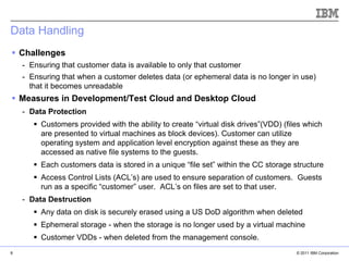 Data Handling
 Challenges
    - Ensuring that customer data is available to only that customer
    - Ensuring that when a customer deletes data (or ephemeral data is no longer in use)
      that it becomes unreadable
 Measures in Development/Test Cloud and Desktop Cloud
    - Data Protection
        Customers provided with the ability to create “virtual disk drives”(VDD) (files which
         are presented to virtual machines as block devices). Customer can utilize
         operating system and application level encryption against these as they are
         accessed as native file systems to the guests.
        Each customers data is stored in a unique “file set” within the CC storage structure
        Access Control Lists (ACL’s) are used to ensure separation of customers. Guests
         run as a specific “customer” user. ACL’s on files are set to that user.
    - Data Destruction
        Any data on disk is securely erased using a US DoD algorithm when deleted
                                                                            IBM Corporation


        Ephemeral storage - when the storage is no longer used by a virtual machine
        Customer VDDs - when deleted from the management console.
8                                                                                     © 2011 IBM Corporation
 