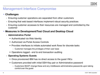 Management Interface Compromise
 Challenges
    - Ensuring customer operations are separated from other customers
    - Ensuring that web based interfaces implement robust security practices
    - Ensuring customer accesses to their resources are managed and controlled by the
      customer
 Measures in Development/Test Cloud and Desktop Cloud
    - Administrative Portal
        Authenticated via Web Identity
        Authorized via Portal Access Controls
        Provides interfaces to initiate automated work flows for discrete tasks
          - Customer manages the privileges of their user base
        Operations logged - end to end transaction auditing
    - Operating Systems Guests
        Once provisioned IBM has no direct access to the guest VM;s
                                                                                      IBM Corporation
        Customers provided with initial SSH Key pair or Administrative password
          - Customers MUST change these and any middleware administrative passwords upon taking
            control over the guest

9                                                                                           © 2011 IBM Corporation
 