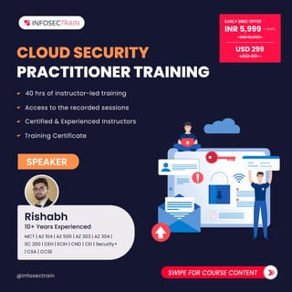@infosectrain SWIPE FOR COURSE CONTENT
CLOUD SECURITY
PRACTITIONER TRAINING
40 hrs of instructor-led training
Access to the recorded sessions
Certified & Experienced Instructors
Training Certificate
******
*****
LOGIN
PASSWORD
USD 299
EARLY BIRD OFFER
INR 5,999 TAXES
+
INR 19,999
USD 99
SPEAKER
Rishabh
MCT | AZ 104 | AZ 500 | AZ 303 | AZ 304 |
SC 200 | CEH | ECIH | CND | CEI | Security+
| CSA | CCSE
10+ Years Experienced
 