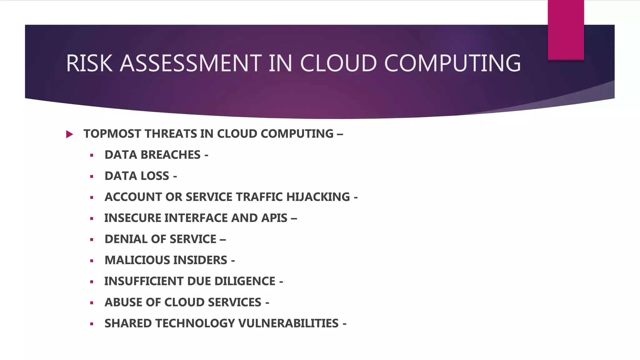 RISK ASSESSMENT IN CLOUD COMPUTING
 TOPMOST THREATS IN CLOUD COMPUTING –
 DATA BREACHES -
 DATA LOSS -
 ACCOUNT OR SERVICE TRAFFIC HIJACKING -
 INSECURE INTERFACE AND APIS –
 DENIAL OF SERVICE –
 MALICIOUS INSIDERS -
 INSUFFICIENT DUE DILIGENCE -
 ABUSE OF CLOUD SERVICES -
 SHARED TECHNOLOGY VULNERABILITIES -
 