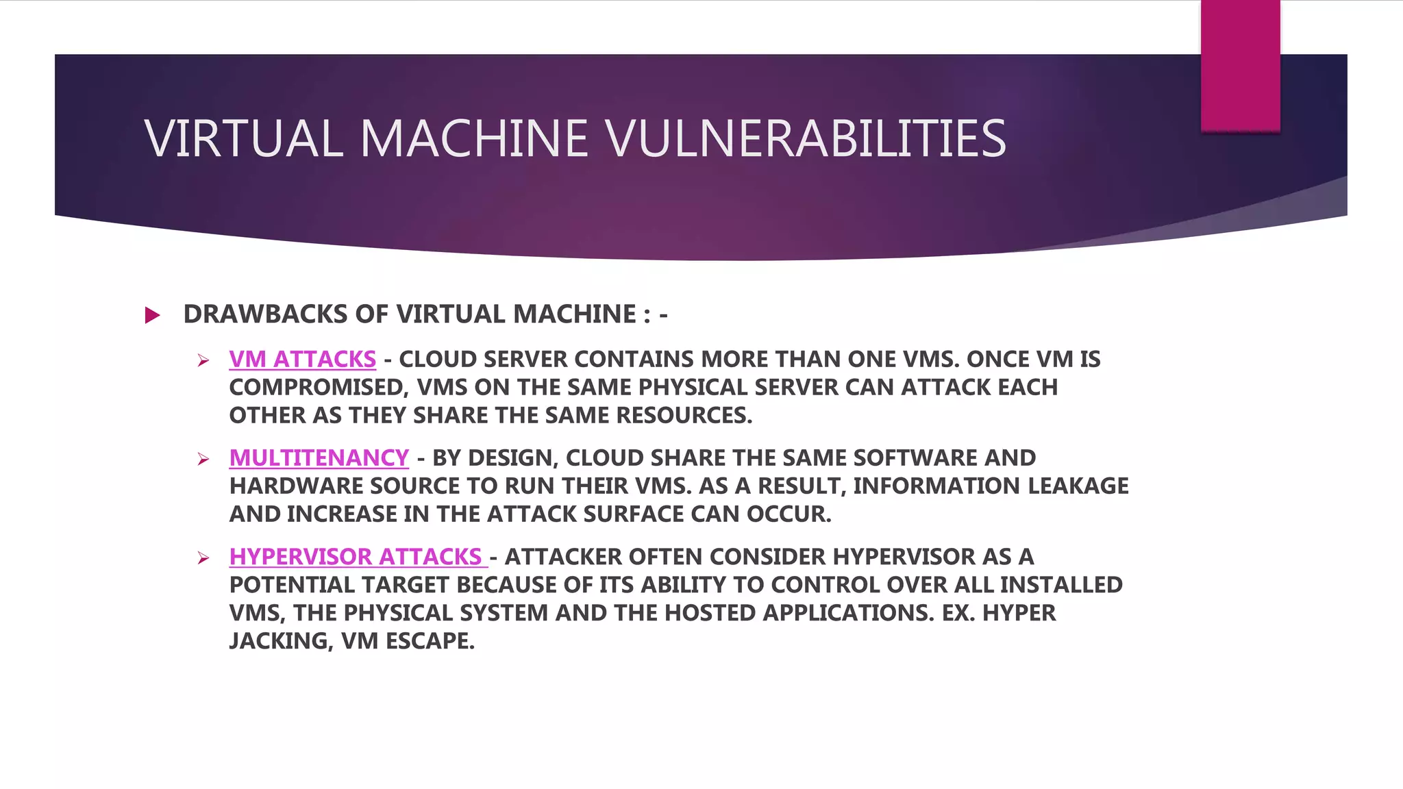 VIRTUAL MACHINE VULNERABILITIES
 DRAWBACKS OF VIRTUAL MACHINE : -
 VM ATTACKS - CLOUD SERVER CONTAINS MORE THAN ONE VMS. ONCE VM IS
COMPROMISED, VMS ON THE SAME PHYSICAL SERVER CAN ATTACK EACH
OTHER AS THEY SHARE THE SAME RESOURCES.
 MULTITENANCY - BY DESIGN, CLOUD SHARE THE SAME SOFTWARE AND
HARDWARE SOURCE TO RUN THEIR VMS. AS A RESULT, INFORMATION LEAKAGE
AND INCREASE IN THE ATTACK SURFACE CAN OCCUR.
 HYPERVISOR ATTACKS - ATTACKER OFTEN CONSIDER HYPERVISOR AS A
POTENTIAL TARGET BECAUSE OF ITS ABILITY TO CONTROL OVER ALL INSTALLED
VMS, THE PHYSICAL SYSTEM AND THE HOSTED APPLICATIONS. EX. HYPER
JACKING, VM ESCAPE.
 