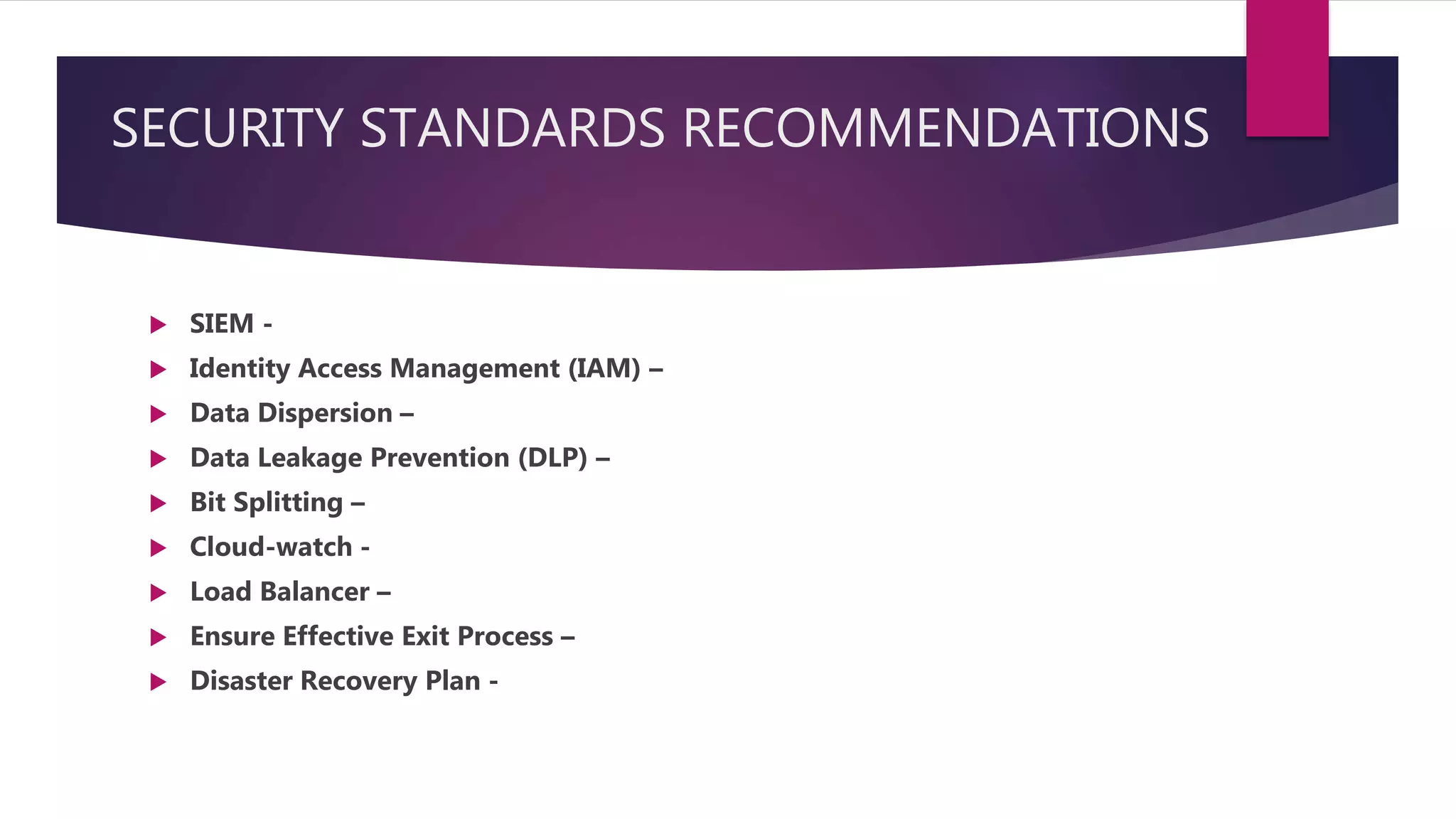 SECURITY STANDARDS RECOMMENDATIONS
 SIEM -
 Identity Access Management (IAM) –
 Data Dispersion –
 Data Leakage Prevention (DLP) –
 Bit Splitting –
 Cloud-watch -
 Load Balancer –
 Ensure Effective Exit Process –
 Disaster Recovery Plan -
 