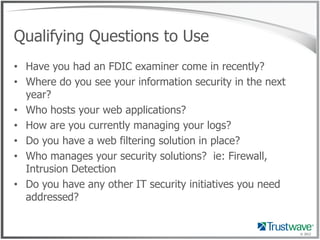 Qualifying Questions to Use
• Have you had an FDIC examiner come in recently?
• Where do you see your information security in the next
  year?
• Who hosts your web applications?
• How are you currently managing your logs?
• Do you have a web filtering solution in place?
• Who manages your security solutions? ie: Firewall,
  Intrusion Detection
• Do you have any other IT security initiatives you need
  addressed?


                                                           © 2012
 