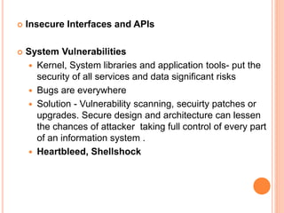  Insecure Interfaces and APIs
 System Vulnerabilities
 Kernel, System libraries and application tools- put the
security of all services and data significant risks
 Bugs are everywhere
 Solution - Vulnerability scanning, secuirty patches or
upgrades. Secure design and architecture can lessen
the chances of attacker taking full control of every part
of an information system .
 Heartbleed, Shellshock
 