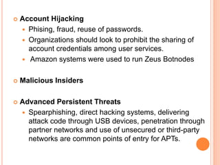  Account Hijacking
 Phising, fraud, reuse of passwords.
 Organizations should look to prohibit the sharing of
account credentials among user services.
 Amazon systems were used to run Zeus Botnodes
 Malicious Insiders
 Advanced Persistent Threats
 Spearphishing, direct hacking systems, delivering
attack code through USB devices, penetration through
partner networks and use of unsecured or third-party
networks are common points of entry for APTs.
 