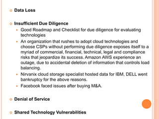  Data Loss
 Insufficient Due Diligence
 Good Roadmap and Checklist for due diligence for evaluating
technologies
 An organization that rushes to adopt cloud technologies and
choose CSPs without performing due diligence exposes itself to a
myriad of commercial, financial, technical, legal and compliance
risks that jeopardize its success. Amazon AWS experience an
outage, due to accidental deletion of information that controls load
balancing.
 Nirvanix cloud storage specialist hosted data for IBM, DELL went
bankruptcy for the above reasons.
 Facebook faced issues after buying M&A.
 Denial of Service
 Shared Technology Vulnerabilities
 
