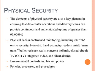 PHYSICAL SECURITY
• The elements of physical security are also a key element in
ensuring that data center operations and delivery teams can
provide continuous and authenticated uptime of greater than
99.9999%
• Physical access control and monitoring, including 24/7/365
onsite security, biometric hand geometry readers inside “man
traps,” bullet-resistant walls, concrete bollards, closed-circuit
TV (CCTV) integrated video, and silent alarms.
• Environmental controls and backup power
• Policies, processes, and procedures
 