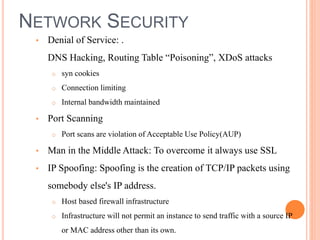 NETWORK SECURITY
• Denial of Service: .
DNS Hacking, Routing Table “Poisoning”, XDoS attacks
o syn cookies
o Connection limiting
o Internal bandwidth maintained
• Port Scanning
o Port scans are violation of Acceptable Use Policy(AUP)
• Man in the Middle Attack: To overcome it always use SSL
• IP Spoofing: Spoofing is the creation of TCP/IP packets using
somebody else's IP address.
o Host based firewall infrastructure
o Infrastructure will not permit an instance to send traffic with a source IP
or MAC address other than its own.
 