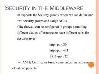 SECURITY IN THE MIDDLEWARE
It supports the Security groups, where we can define our
own security groups and assign ACLs
The firewall can be configured in groups permitting
different classes of instances to have different rules for
ex) webserver
http –port 80
https-port 443
SSH –port 22
-- IAM & Certificates based communication between
cloud components.
 