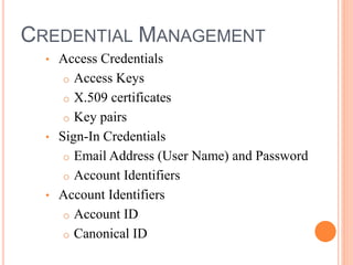 CREDENTIAL MANAGEMENT
• Access Credentials
o Access Keys
o X.509 certificates
o Key pairs
• Sign-In Credentials
o Email Address (User Name) and Password
o Account Identifiers
• Account Identifiers
o Account ID
o Canonical ID
 
