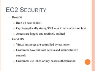 EC2 SECURITY
• Host OS
o Built on bastion host
o Cryptographically strong SSH keys to access bastion host
o Access are logged and routinely audited
• Guest OS
o Virtual instances are controlled by customer
o Customers have full root access and administrative
controls
o Customers use token or key based authentication
 
