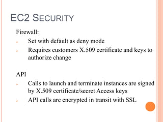 EC2 SECURITY
Firewall:
 Set with default as deny mode
 Requires customers X.509 certificate and keys to
authorize change
API
 Calls to launch and terminate instances are signed
by X.509 certificate/secret Access keys
 API calls are encrypted in transit with SSL
 