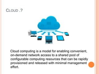 CLOUD .?
Cloud computing is a model for enabling convenient,
on-demand network access to a shared pool of
configurable computing resources that can be rapidly
provisioned and released with minimal management
effort.
 