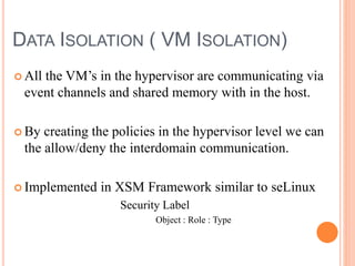 DATA ISOLATION ( VM ISOLATION)
 All the VM’s in the hypervisor are communicating via
event channels and shared memory with in the host.
 By creating the policies in the hypervisor level we can
the allow/deny the interdomain communication.
 Implemented in XSM Framework similar to seLinux
Security Label
Object : Role : Type
 