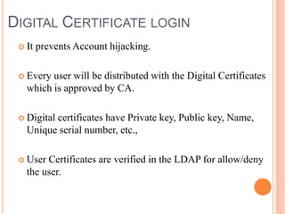 DIGITAL CERTIFICATE LOGIN
 It prevents Account hijacking.
 Every user will be distributed with the Digital Certificates
which is approved by CA.
 Digital certificates have Private key, Public key, Name,
Unique serial number, etc.,
 User Certificates are verified in the LDAP for allow/deny
the user.
 