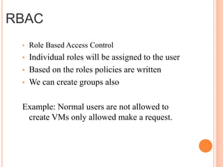 • Role Based Access Control
• Individual roles will be assigned to the user
• Based on the roles policies are written
• We can create groups also
Example: Normal users are not allowed to
create VMs only allowed make a request.
RBAC
 