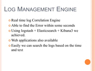 LOG MANAGEMENT ENGINE
 Real time log Correlation Engine
 Able to find the Error within some seconds
 Using logstash + Elasticsearch + Kibana3 we
achieved.
 Web applications also available
 Easily we can search the logs based on the time
and text
 