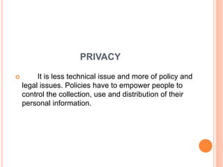 PRIVACY
 It is less technical issue and more of policy and
legal issues. Policies have to empower people to
control the collection, use and distribution of their
personal information.
 