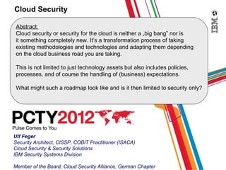 Cloud Security

 Abstract:
 Cloud security or security for the cloud is neither a „big bang” nor is
 it something completely new. It’s a transformation process of taking
 existing methodologies and technologies and adapting them depending
 on the cloud business road you are taking.

 This is not limited to just technology assets but also includes policies,
 processes, and of course the handling of (business) expectations.

 What might such a roadmap look like and is it then limited to security only?




Ulf Feger
Security Architect, CISSP, COBIT Practitioner (ISACA)
Cloud Security & Security Solutions
IBM Security Systems Division

Member of the Board, Cloud Security Alliance, German Chapter
 