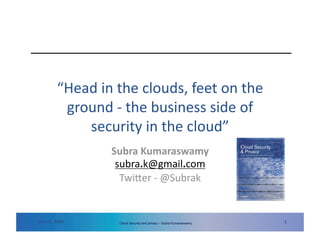 “Head in the clouds, feet on the 
          ground ‐ the business side of 
             security in the cloud”  
                                        Subra Kumaraswamy 
                                         subra.k@gmail.com 
                                          Twi=er ‐ @Subrak  


Dec 07, 2009    www.securityforum.org    Cloud ISF 20th Annual World Subra Kumaraswamy
                                               Security and privacy – Congress 2009                                                        1 
                                                                                         Copyright © 2009 Information Security Forum Limited 1
 