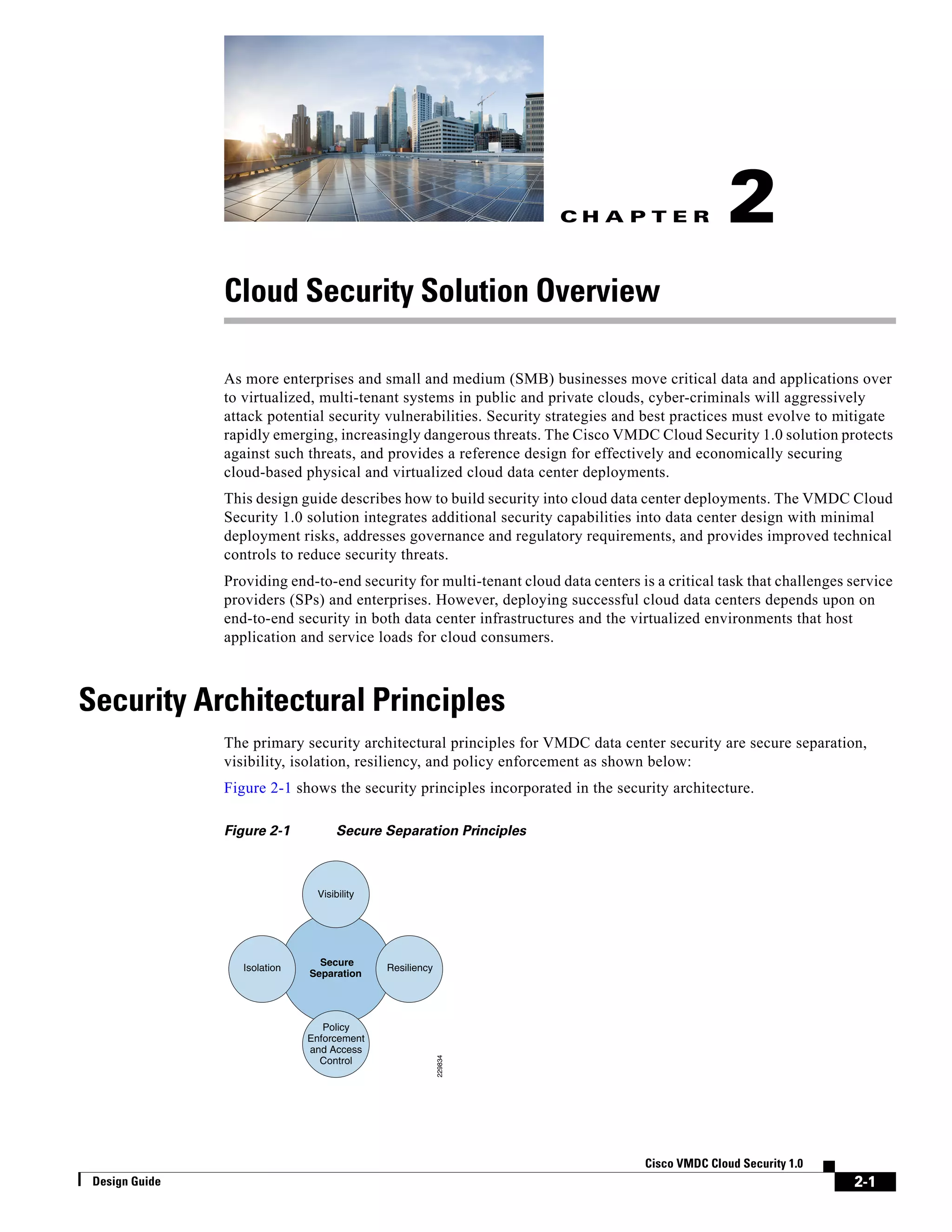 C H A P T E R
2-1
Cisco VMDC Cloud Security 1.0
Design Guide
2
Cloud Security Solution Overview
As more enterprises and small and medium (SMB) businesses move critical data and applications over
to virtualized, multi-tenant systems in public and private clouds, cyber-criminals will aggressively
attack potential security vulnerabilities. Security strategies and best practices must evolve to mitigate
rapidly emerging, increasingly dangerous threats. The Cisco VMDC Cloud Security 1.0 solution protects
against such threats, and provides a reference design for effectively and economically securing
cloud-based physical and virtualized cloud data center deployments.
This design guide describes how to build security into cloud data center deployments. The VMDC Cloud
Security 1.0 solution integrates additional security capabilities into data center design with minimal
deployment risks, addresses governance and regulatory requirements, and provides improved technical
controls to reduce security threats.
Providing end-to-end security for multi-tenant cloud data centers is a critical task that challenges service
providers (SPs) and enterprises. However, deploying successful cloud data centers depends upon on
end-to-end security in both data center infrastructures and the virtualized environments that host
application and service loads for cloud consumers.
Security Architectural Principles
The primary security architectural principles for VMDC data center security are secure separation,
visibility, isolation, resiliency, and policy enforcement as shown below:
Figure 2-1 shows the security principles incorporated in the security architecture.
Figure 2-1 Secure Separation Principles
229834
Secure
Separation
Visibility
Resiliency
Policy
Enforcement
and Access
Control
Isolation
 