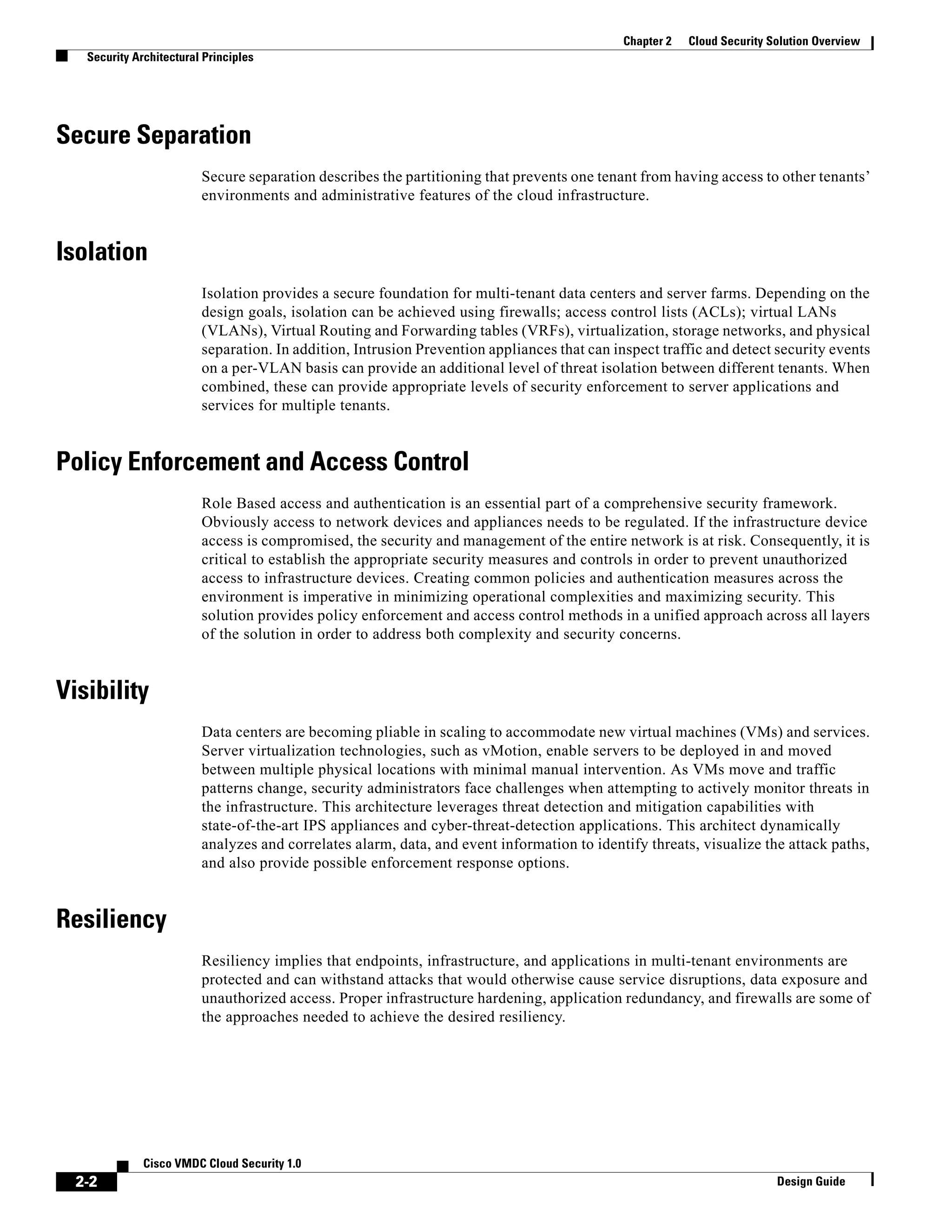 2-2
Cisco VMDC Cloud Security 1.0
Design Guide
Chapter 2 Cloud Security Solution Overview
Security Architectural Principles
Secure Separation
Secure separation describes the partitioning that prevents one tenant from having access to other tenants’
environments and administrative features of the cloud infrastructure.
Isolation
Isolation provides a secure foundation for multi-tenant data centers and server farms. Depending on the
design goals, isolation can be achieved using firewalls; access control lists (ACLs); virtual LANs
(VLANs), Virtual Routing and Forwarding tables (VRFs), virtualization, storage networks, and physical
separation. In addition, Intrusion Prevention appliances that can inspect traffic and detect security events
on a per-VLAN basis can provide an additional level of threat isolation between different tenants. When
combined, these can provide appropriate levels of security enforcement to server applications and
services for multiple tenants.
Policy Enforcement and Access Control
Role Based access and authentication is an essential part of a comprehensive security framework.
Obviously access to network devices and appliances needs to be regulated. If the infrastructure device
access is compromised, the security and management of the entire network is at risk. Consequently, it is
critical to establish the appropriate security measures and controls in order to prevent unauthorized
access to infrastructure devices. Creating common policies and authentication measures across the
environment is imperative in minimizing operational complexities and maximizing security. This
solution provides policy enforcement and access control methods in a unified approach across all layers
of the solution in order to address both complexity and security concerns.
Visibility
Data centers are becoming pliable in scaling to accommodate new virtual machines (VMs) and services.
Server virtualization technologies, such as vMotion, enable servers to be deployed in and moved
between multiple physical locations with minimal manual intervention. As VMs move and traffic
patterns change, security administrators face challenges when attempting to actively monitor threats in
the infrastructure. This architecture leverages threat detection and mitigation capabilities with
state-of-the-art IPS appliances and cyber-threat-detection applications. This architect dynamically
analyzes and correlates alarm, data, and event information to identify threats, visualize the attack paths,
and also provide possible enforcement response options.
Resiliency
Resiliency implies that endpoints, infrastructure, and applications in multi-tenant environments are
protected and can withstand attacks that would otherwise cause service disruptions, data exposure and
unauthorized access. Proper infrastructure hardening, application redundancy, and firewalls are some of
the approaches needed to achieve the desired resiliency.
 