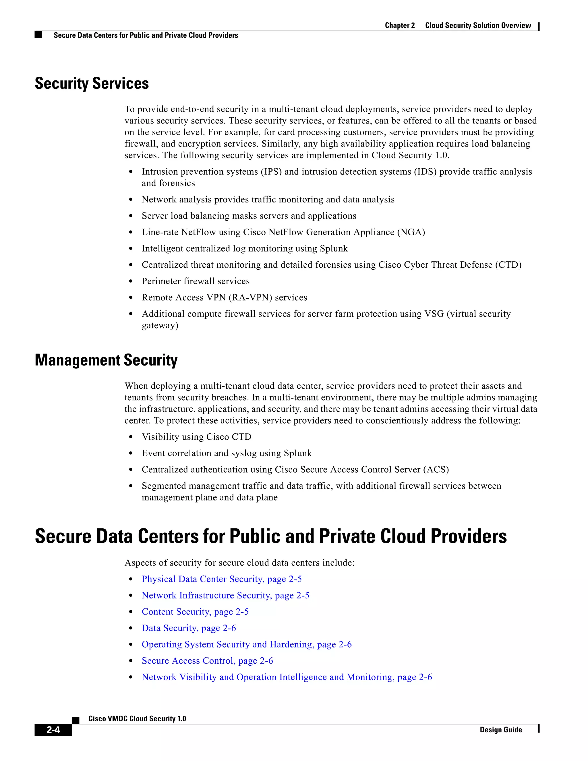 2-4
Cisco VMDC Cloud Security 1.0
Design Guide
Chapter 2 Cloud Security Solution Overview
Secure Data Centers for Public and Private Cloud Providers
Security Services
To provide end-to-end security in a multi-tenant cloud deployments, service providers need to deploy
various security services. These security services, or features, can be offered to all the tenants or based
on the service level. For example, for card processing customers, service providers must be providing
firewall, and encryption services. Similarly, any high availability application requires load balancing
services. The following security services are implemented in Cloud Security 1.0.
• Intrusion prevention systems (IPS) and intrusion detection systems (IDS) provide traffic analysis
and forensics
• Network analysis provides traffic monitoring and data analysis
• Server load balancing masks servers and applications
• Line-rate NetFlow using Cisco NetFlow Generation Appliance (NGA)
• Intelligent centralized log monitoring using Splunk
• Centralized threat monitoring and detailed forensics using Cisco Cyber Threat Defense (CTD)
• Perimeter firewall services
• Remote Access VPN (RA-VPN) services
• Additional compute firewall services for server farm protection using VSG (virtual security
gateway)
Management Security
When deploying a multi-tenant cloud data center, service providers need to protect their assets and
tenants from security breaches. In a multi-tenant environment, there may be multiple admins managing
the infrastructure, applications, and security, and there may be tenant admins accessing their virtual data
center. To protect these activities, service providers need to conscientiously address the following:
• Visibility using Cisco CTD
• Event correlation and syslog using Splunk
• Centralized authentication using Cisco Secure Access Control Server (ACS)
• Segmented management traffic and data traffic, with additional firewall services between
management plane and data plane
Secure Data Centers for Public and Private Cloud Providers
Aspects of security for secure cloud data centers include:
• Physical Data Center Security, page 2-5
• Network Infrastructure Security, page 2-5
• Content Security, page 2-5
• Data Security, page 2-6
• Operating System Security and Hardening, page 2-6
• Secure Access Control, page 2-6
• Network Visibility and Operation Intelligence and Monitoring, page 2-6
 