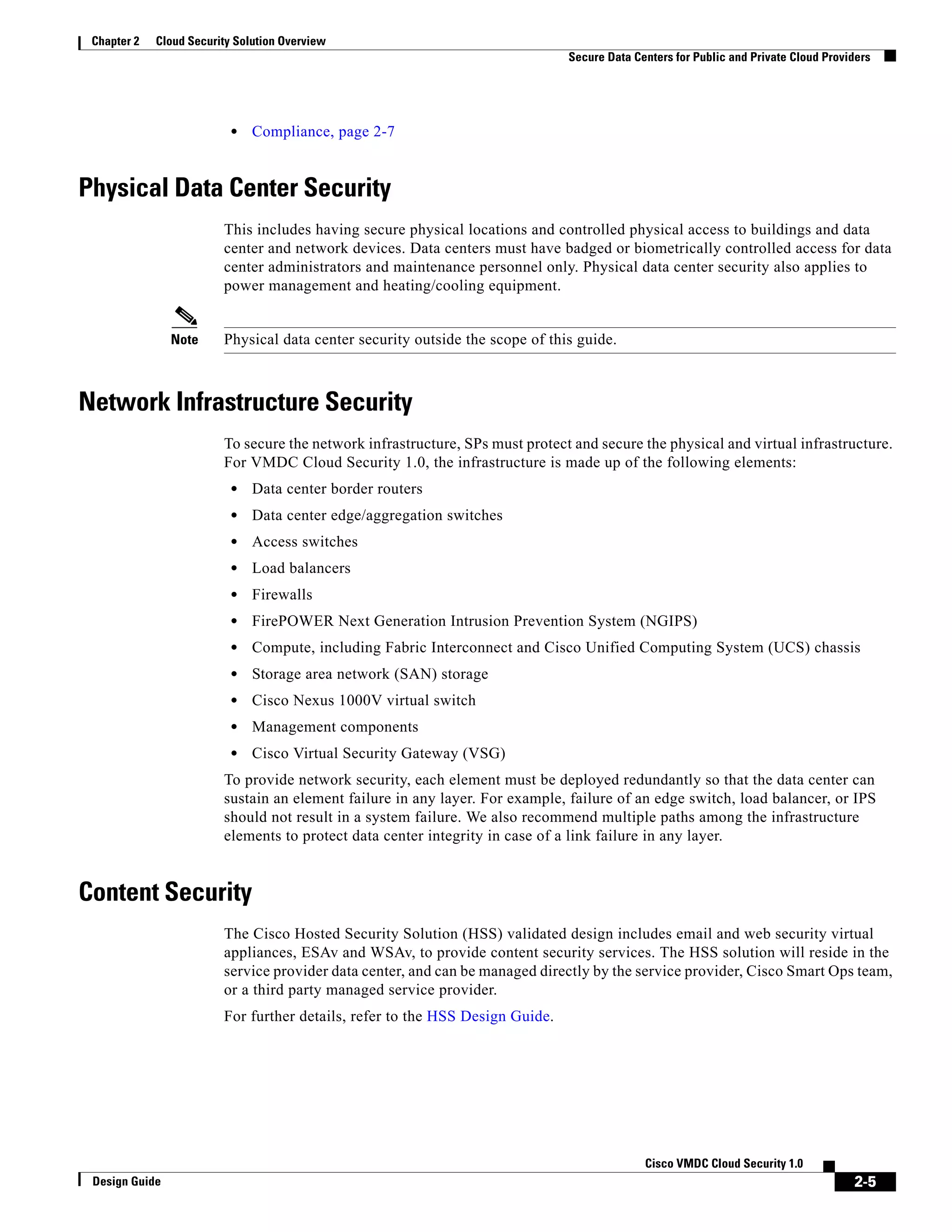 2-5
Cisco VMDC Cloud Security 1.0
Design Guide
Chapter 2 Cloud Security Solution Overview
Secure Data Centers for Public and Private Cloud Providers
• Compliance, page 2-7
Physical Data Center Security
This includes having secure physical locations and controlled physical access to buildings and data
center and network devices. Data centers must have badged or biometrically controlled access for data
center administrators and maintenance personnel only. Physical data center security also applies to
power management and heating/cooling equipment.
Note Physical data center security outside the scope of this guide.
Network Infrastructure Security
To secure the network infrastructure, SPs must protect and secure the physical and virtual infrastructure.
For VMDC Cloud Security 1.0, the infrastructure is made up of the following elements:
• Data center border routers
• Data center edge/aggregation switches
• Access switches
• Load balancers
• Firewalls
• FirePOWER Next Generation Intrusion Prevention System (NGIPS)
• Compute, including Fabric Interconnect and Cisco Unified Computing System (UCS) chassis
• Storage area network (SAN) storage
• Cisco Nexus 1000V virtual switch
• Management components
• Cisco Virtual Security Gateway (VSG)
To provide network security, each element must be deployed redundantly so that the data center can
sustain an element failure in any layer. For example, failure of an edge switch, load balancer, or IPS
should not result in a system failure. We also recommend multiple paths among the infrastructure
elements to protect data center integrity in case of a link failure in any layer.
Content Security
The Cisco Hosted Security Solution (HSS) validated design includes email and web security virtual
appliances, ESAv and WSAv, to provide content security services. The HSS solution will reside in the
service provider data center, and can be managed directly by the service provider, Cisco Smart Ops team,
or a third party managed service provider.
For further details, refer to the HSS Design Guide.
 