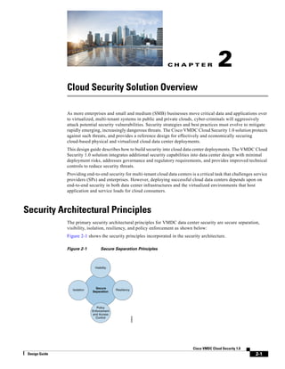 C H A P T E R
2-1
Cisco VMDC Cloud Security 1.0
Design Guide
2
Cloud Security Solution Overview
As more enterprises and small and medium (SMB) businesses move critical data and applications over
to virtualized, multi-tenant systems in public and private clouds, cyber-criminals will aggressively
attack potential security vulnerabilities. Security strategies and best practices must evolve to mitigate
rapidly emerging, increasingly dangerous threats. The Cisco VMDC Cloud Security 1.0 solution protects
against such threats, and provides a reference design for effectively and economically securing
cloud-based physical and virtualized cloud data center deployments.
This design guide describes how to build security into cloud data center deployments. The VMDC Cloud
Security 1.0 solution integrates additional security capabilities into data center design with minimal
deployment risks, addresses governance and regulatory requirements, and provides improved technical
controls to reduce security threats.
Providing end-to-end security for multi-tenant cloud data centers is a critical task that challenges service
providers (SPs) and enterprises. However, deploying successful cloud data centers depends upon on
end-to-end security in both data center infrastructures and the virtualized environments that host
application and service loads for cloud consumers.
Security Architectural Principles
The primary security architectural principles for VMDC data center security are secure separation,
visibility, isolation, resiliency, and policy enforcement as shown below:
Figure 2-1 shows the security principles incorporated in the security architecture.
Figure 2-1 Secure Separation Principles
229834
Secure
Separation
Visibility
Resiliency
Policy
Enforcement
and Access
Control
Isolation
 
