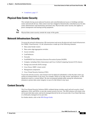 2-5
Cisco VMDC Cloud Security 1.0
Design Guide
Chapter 2 Cloud Security Solution Overview
Secure Data Centers for Public and Private Cloud Providers
• Compliance, page 2-7
Physical Data Center Security
This includes having secure physical locations and controlled physical access to buildings and data
center and network devices. Data centers must have badged or biometrically controlled access for data
center administrators and maintenance personnel only. Physical data center security also applies to
power management and heating/cooling equipment.
Note Physical data center security outside the scope of this guide.
Network Infrastructure Security
To secure the network infrastructure, SPs must protect and secure the physical and virtual infrastructure.
For VMDC Cloud Security 1.0, the infrastructure is made up of the following elements:
• Data center border routers
• Data center edge/aggregation switches
• Access switches
• Load balancers
• Firewalls
• FirePOWER Next Generation Intrusion Prevention System (NGIPS)
• Compute, including Fabric Interconnect and Cisco Unified Computing System (UCS) chassis
• Storage area network (SAN) storage
• Cisco Nexus 1000V virtual switch
• Management components
• Cisco Virtual Security Gateway (VSG)
To provide network security, each element must be deployed redundantly so that the data center can
sustain an element failure in any layer. For example, failure of an edge switch, load balancer, or IPS
should not result in a system failure. We also recommend multiple paths among the infrastructure
elements to protect data center integrity in case of a link failure in any layer.
Content Security
The Cisco Hosted Security Solution (HSS) validated design includes email and web security virtual
appliances, ESAv and WSAv, to provide content security services. The HSS solution will reside in the
service provider data center, and can be managed directly by the service provider, Cisco Smart Ops team,
or a third party managed service provider.
For further details, refer to the HSS Design Guide.
 